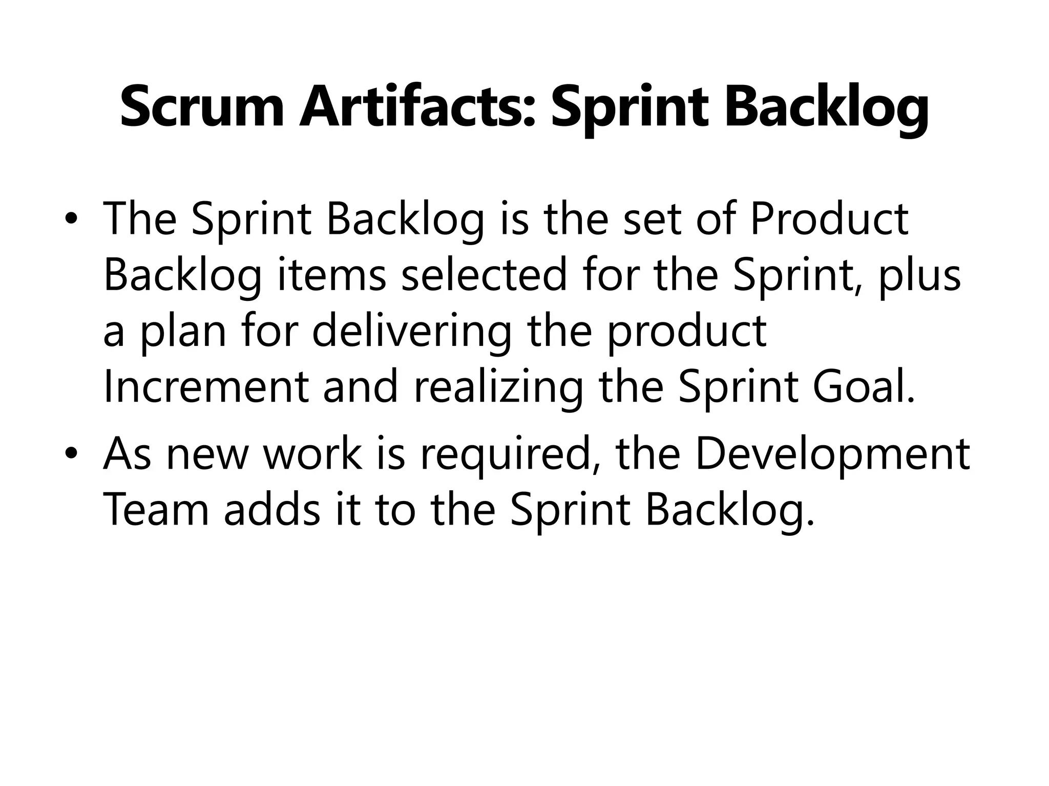 Scrum Artifacts: Sprint Backlog 
•The Sprint Backlog is the set of Product Backlog items selected for the Sprint, plus a plan for delivering the product Increment and realizing the Sprint Goal. 
•As new work is required, the Development Team adds it to the Sprint Backlog.  