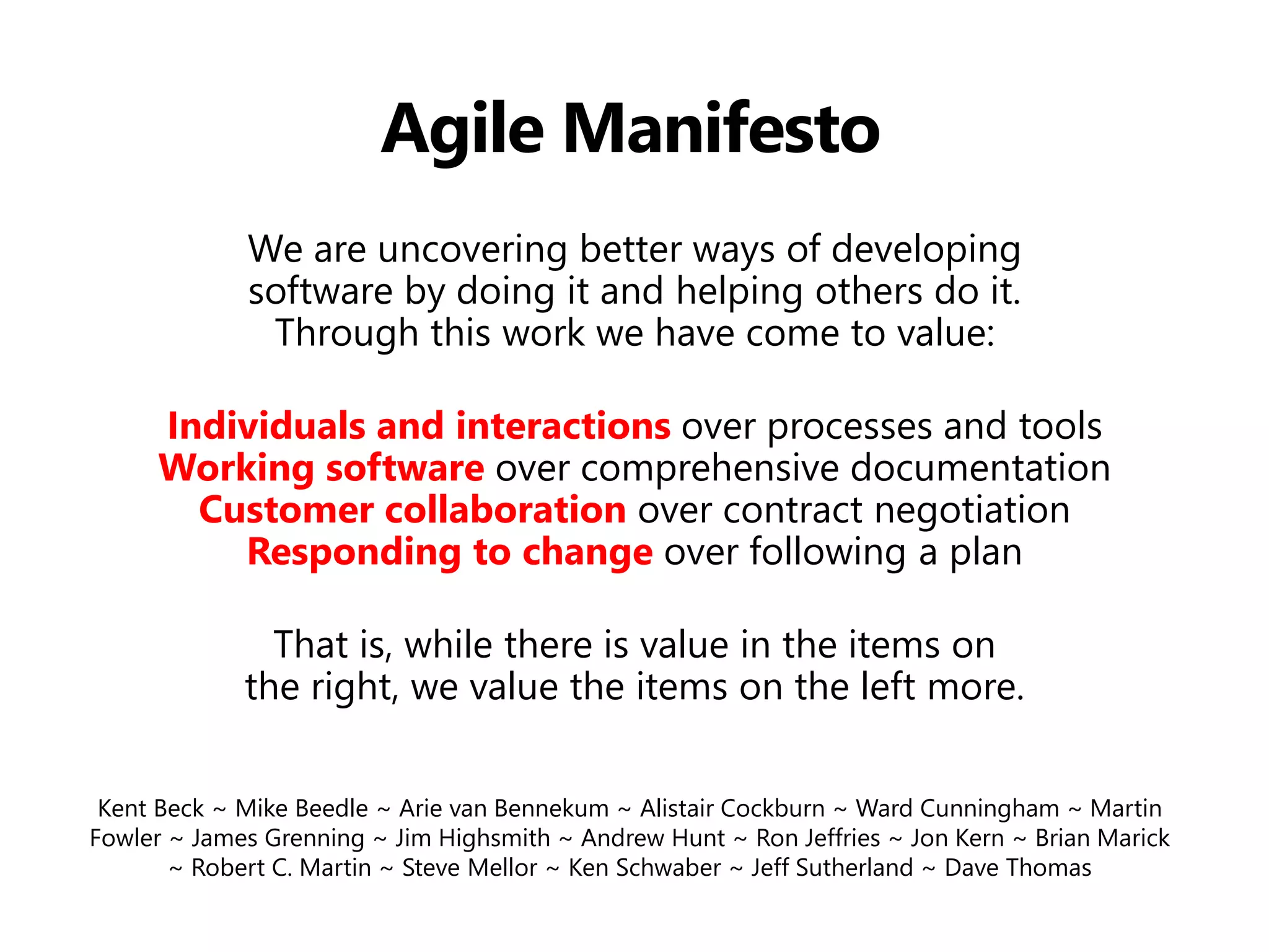 Agile Manifesto 
We are uncovering better ways of developing software by doing it and helping others do it. Through this work we have come to value: 
Individuals and interactions over processes and tools Working software over comprehensive documentation Customer collaboration over contract negotiation Responding to change over following a plan 
That is, while there is value in the items on the right, we value the items on the left more. 
Kent Beck ~ Mike Beedle ~ Arie van Bennekum ~ Alistair Cockburn ~ Ward Cunningham ~ Martin Fowler ~ James Grenning ~ Jim Highsmith ~ Andrew Hunt ~ Ron Jeffries ~ Jon Kern ~ Brian Marick ~ Robert C. Martin ~ Steve Mellor ~ Ken Schwaber ~ Jeff Sutherland ~ Dave Thomas  