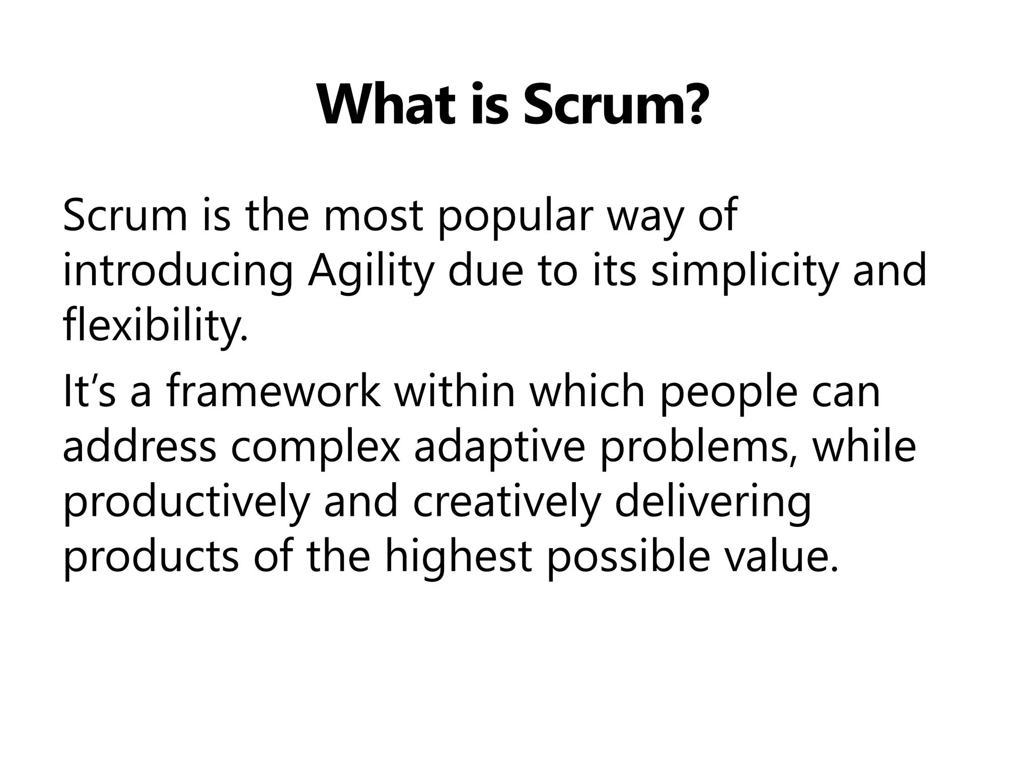 What is Scrum? 
Scrum is the most popular way of introducing Agility due to its simplicity and flexibility. 
It’s a framework within which people can address complex adaptive problems, while productively and creatively delivering products of the highest possible value.  