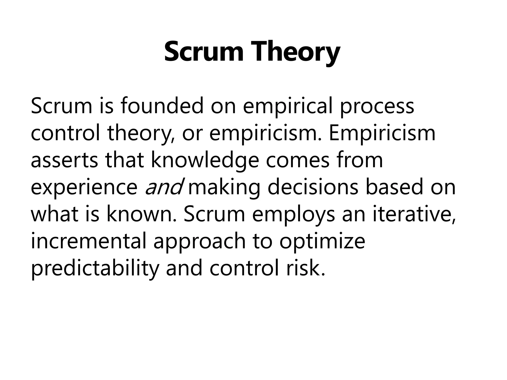 Scrum Theory 
Scrum is founded on empirical process control theory, or empiricism. Empiricism asserts that knowledge comes from experience and making decisions based on what is known. Scrum employs an iterative, incremental approach to optimize predictability and control risk.  