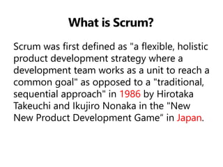 What is Scrum? 
Scrum was first defined as "a flexible, holistic product development strategy where a development team works as a unit to reach a common goal" as opposed to a "traditional, sequential approach" in 1986 by Hirotaka Takeuchi and Ikujiro Nonaka in the "New New Product Development Game“ in Japan.  