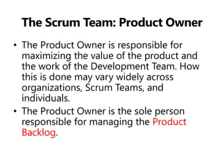 The Scrum Team: Product Owner 
•The Product Owner is responsible for maximizing the value of the product and the work of the Development Team. How this is done may vary widely across organizations, Scrum Teams, and individuals. 
•The Product Owner is the sole person responsible for managing the Product Backlog.  