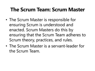 The Scrum Team: Scrum Master 
•The Scrum Master is responsible for ensuring Scrum is understood and enacted. Scrum Masters do this by ensuring that the Scrum Team adheres to Scrum theory, practices, and rules. 
•The Scrum Master is a servant-leader for the Scrum Team.  