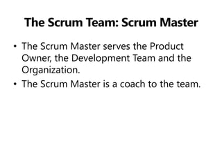 The Scrum Team: Scrum Master 
•The Scrum Master serves the Product Owner, the Development Team and the Organization. 
•The Scrum Master is a coach to the team.  