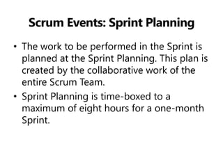 Scrum Events: Sprint Planning 
•The work to be performed in the Sprint is planned at the Sprint Planning. This plan is created by the collaborative work of the entire Scrum Team. 
•Sprint Planning is time-boxed to a maximum of eight hours for a one-month Sprint.  