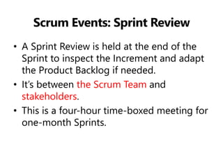 Scrum Events: Sprint Review 
•A Sprint Review is held at the end of the Sprint to inspect the Increment and adapt the Product Backlog if needed. 
•It’s between the Scrum Team and stakeholders. 
•This is a four-hour time-boxed meeting for one-month Sprints.  