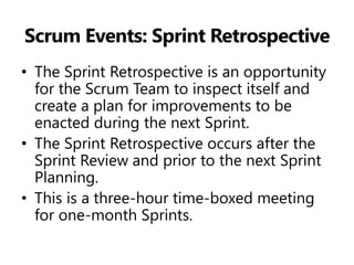 Scrum Events: Sprint Retrospective 
•The Sprint Retrospective is an opportunity for the Scrum Team to inspect itself and create a plan for improvements to be enacted during the next Sprint. 
•The Sprint Retrospective occurs after the Sprint Review and prior to the next Sprint Planning. 
•This is a three-hour time-boxed meeting for one-month Sprints.  