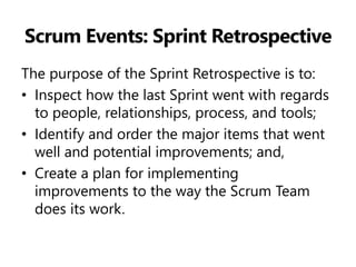 Scrum Events: Sprint Retrospective 
The purpose of the Sprint Retrospective is to: 
•Inspect how the last Sprint went with regards to people, relationships, process, and tools; 
•Identify and order the major items that went well and potential improvements; and, 
•Create a plan for implementing improvements to the way the Scrum Team does its work.  
