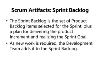 Scrum Artifacts: Sprint Backlog 
•The Sprint Backlog is the set of Product Backlog items selected for the Sprint, plus a plan for delivering the product Increment and realizing the Sprint Goal. 
•As new work is required, the Development Team adds it to the Sprint Backlog.  