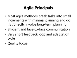 Agile Principals 
•Most agile methods break tasks into small increments with minimal planning and do not directly involve long-term planning. 
•Efficient and face-to-face communication 
•Very short feedback loop and adaptation cycle 
•Quality focus  