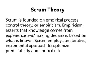 Scrum Theory 
Scrum is founded on empirical process control theory, or empiricism. Empiricism asserts that knowledge comes from experience and making decisions based on what is known. Scrum employs an iterative, incremental approach to optimize predictability and control risk.  