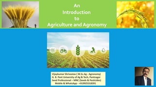 An
Introduction
to
Agriculture and Agronomy
Vijaykumar Shrivastav ( M.Sc.Ag - Agronomy)
G. B. Pant University of Ag & Tech, Pantnagar
Seed Professional – MNC (Seeds & Pesticides)
Mobile & WhatsApp - +919925318391
 
