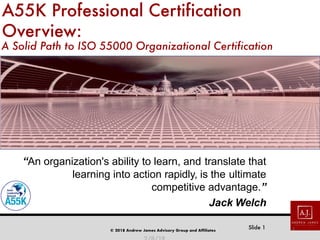 © 2018 Andrew James Advisory Group and Affiliates
Slide 1
A55K Professional Certification
Overview:
A Solid Path to ISO 55000 Organizational Certification
“An organization's ability to learn, and translate that
learning into action rapidly, is the ultimate
competitive advantage.”
Jack Welch
1
 