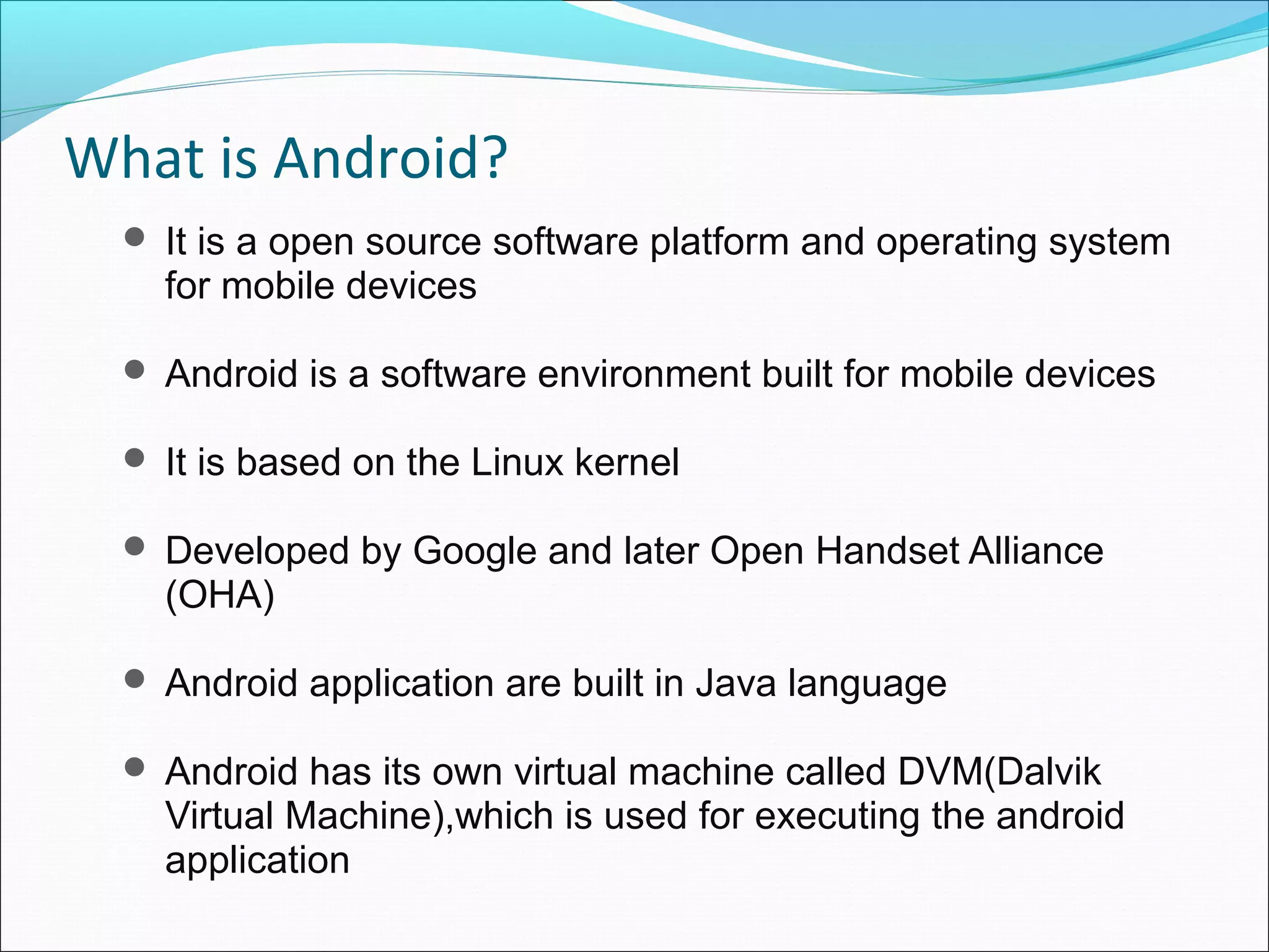 What is Android?
 It is a open source software platform and operating system
for mobile devices
 Android is a software environment built for mobile devices
 It is based on the Linux kernel
 Developed by Google and later Open Handset Alliance
(OHA)
 Android application are built in Java language
 Android has its own virtual machine called DVM(Dalvik
Virtual Machine),which is used for executing the android
application
 