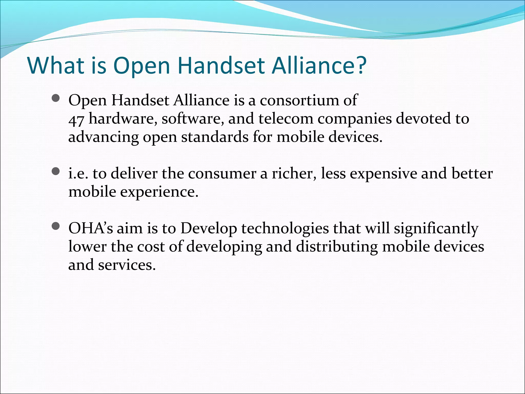 What is Open Handset Alliance?
 Open Handset Alliance is a consortium of
47 hardware, software, and telecom companies devoted to
advancing open standards for mobile devices.
 i.e. to deliver the consumer a richer, less expensive and better
mobile experience.
 OHA’s aim is to Develop technologies that will significantly
lower the cost of developing and distributing mobile devices
and services.
 