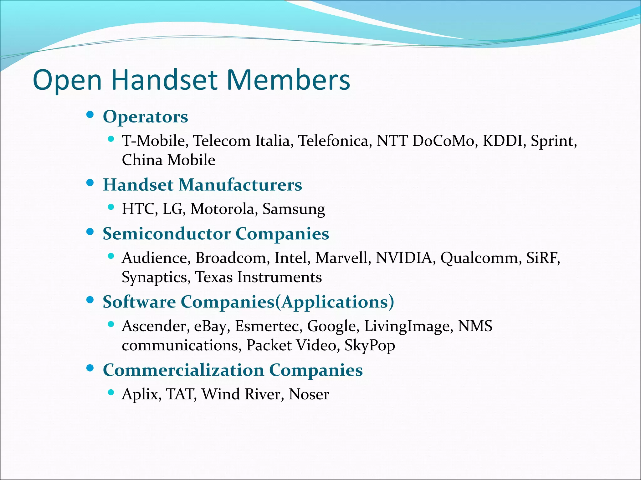 Open Handset Members
 Operators
 T-Mobile, Telecom Italia, Telefonica, NTT DoCoMo, KDDI, Sprint,
China Mobile
 Handset Manufacturers
 HTC, LG, Motorola, Samsung
 Semiconductor Companies
 Audience, Broadcom, Intel, Marvell, NVIDIA, Qualcomm, SiRF,
Synaptics, Texas Instruments
 Software Companies(Applications)
 Ascender, eBay, Esmertec, Google, LivingImage, NMS
communications, Packet Video, SkyPop
 Commercialization Companies
 Aplix, TAT, Wind River, Noser
 