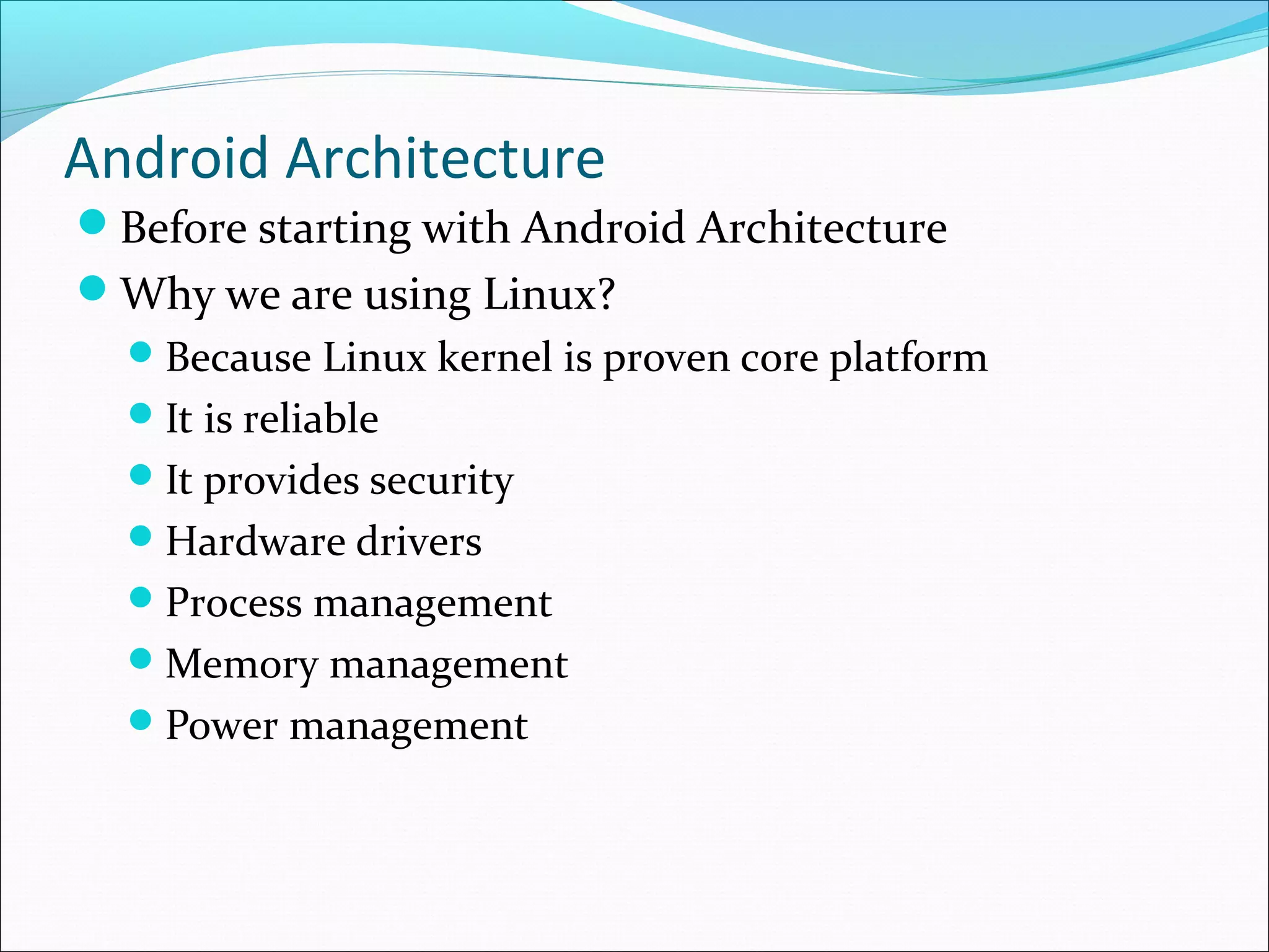 Android Architecture
Before starting with Android Architecture
Why we are using Linux?
Because Linux kernel is proven core platform
It is reliable
It provides security
Hardware drivers
Process management
Memory management
Power management
 
