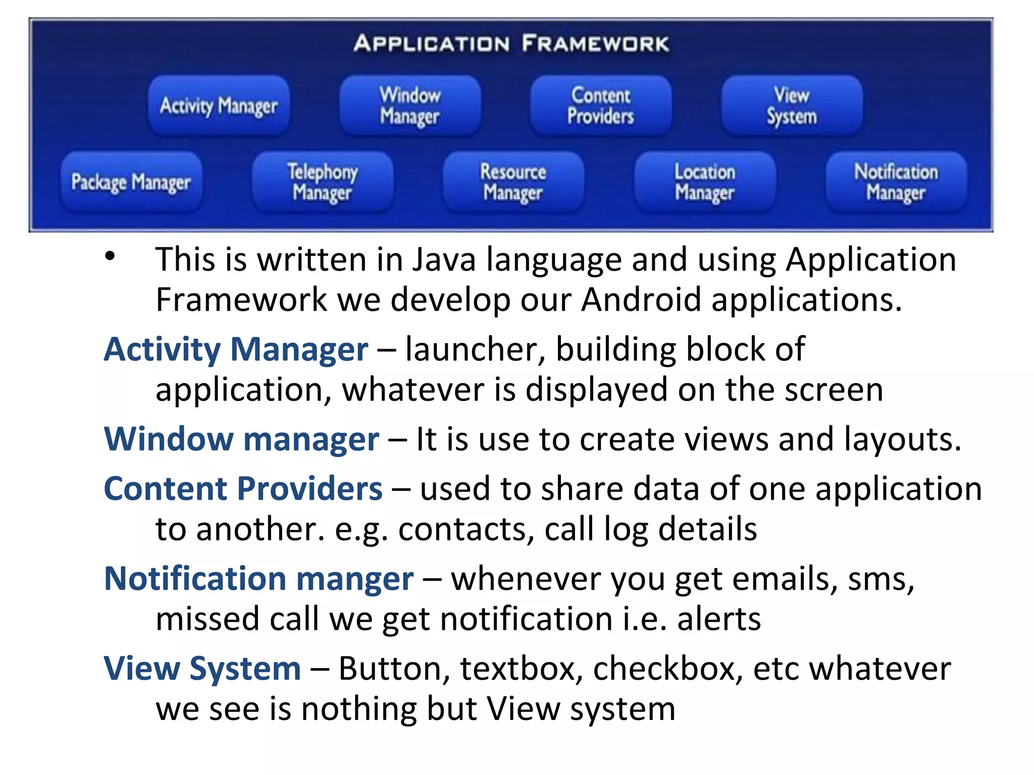 • This is written in Java language and using Application
Framework we develop our Android applications.
Activity Manager – launcher, building block of
application, whatever is displayed on the screen
Window manager – It is use to create views and layouts.
Content Providers – used to share data of one application
to another. e.g. contacts, call log details
Notification manger – whenever you get emails, sms,
missed call we get notification i.e. alerts
View System – Button, textbox, checkbox, etc whatever
we see is nothing but View system
 