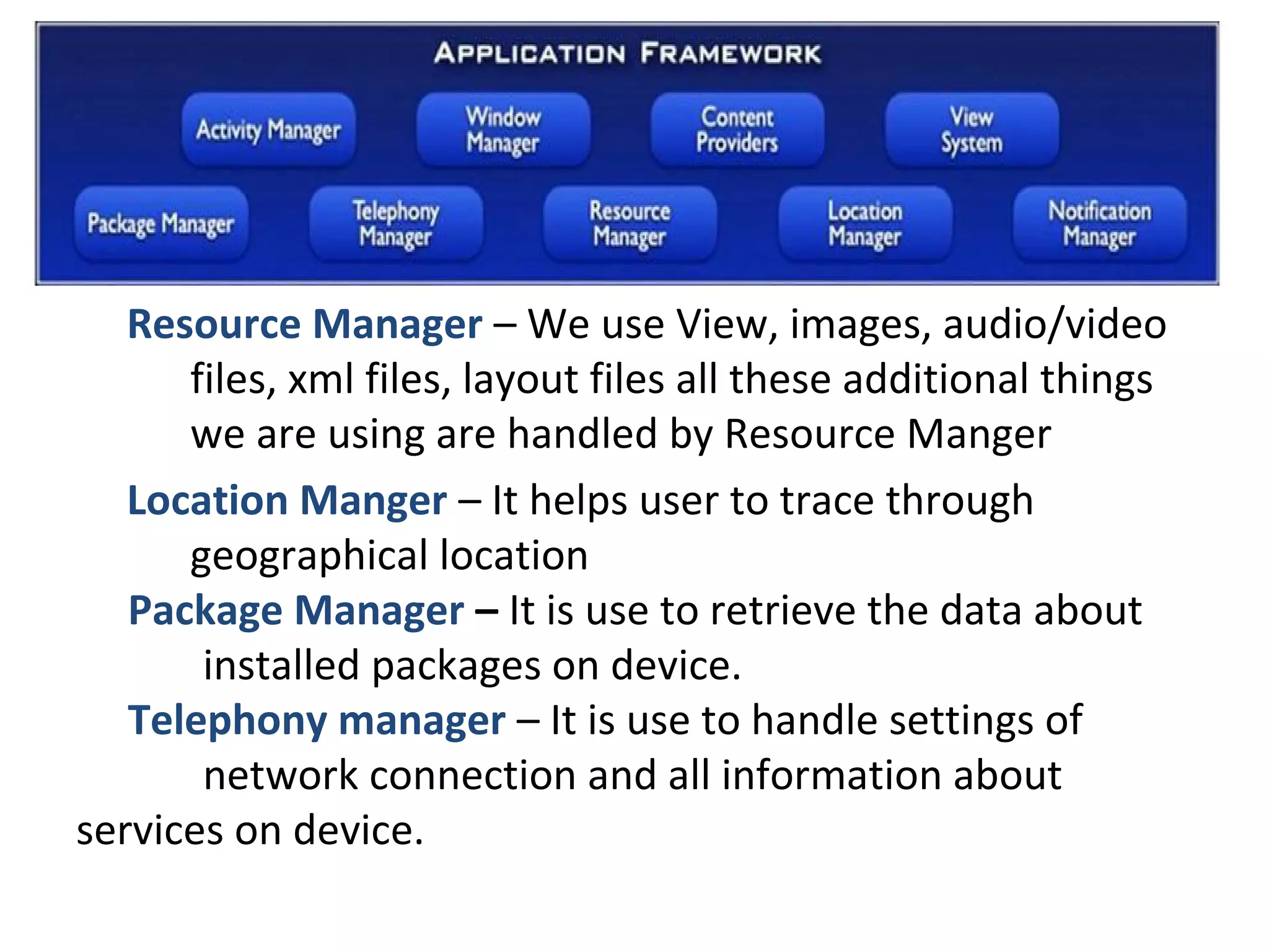 Resource Manager – We use View, images, audio/video
files, xml files, layout files all these additional things
we are using are handled by Resource Manger
Location Manger – It helps user to trace through
geographical location
Package Manager – It is use to retrieve the data about
installed packages on device.
Telephony manager – It is use to handle settings of
network connection and all information about
services on device.
 