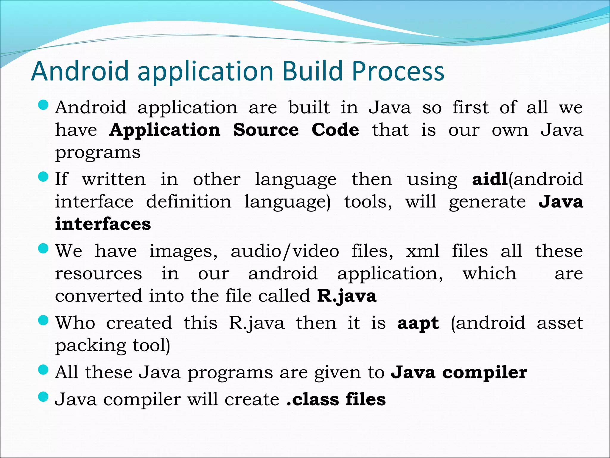 Android application Build Process
Android application are built in Java so first of all we
have Application Source Code that is our own Java
programs
If written in other language then using aidl(android
interface definition language) tools, will generate Java
interfaces
We have images, audio/video files, xml files all these
resources in our android application, which are
converted into the file called R.java
Who created this R.java then it is aapt (android asset
packing tool)
All these Java programs are given to Java compiler
Java compiler will create .class files
 