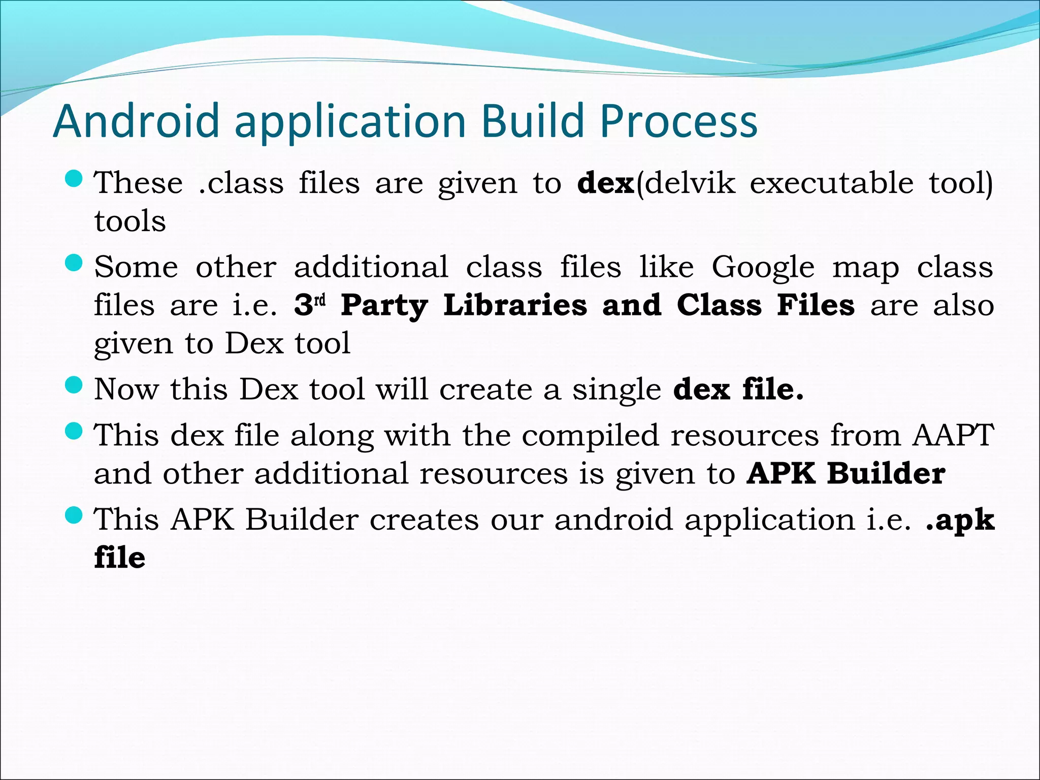 Android application Build Process
These .class files are given to dex(delvik executable tool)
tools
Some other additional class files like Google map class
files are i.e. 3rd
Party Libraries and Class Files are also
given to Dex tool
Now this Dex tool will create a single dex file.
This dex file along with the compiled resources from AAPT
and other additional resources is given to APK Builder
This APK Builder creates our android application i.e. .apk
file
 