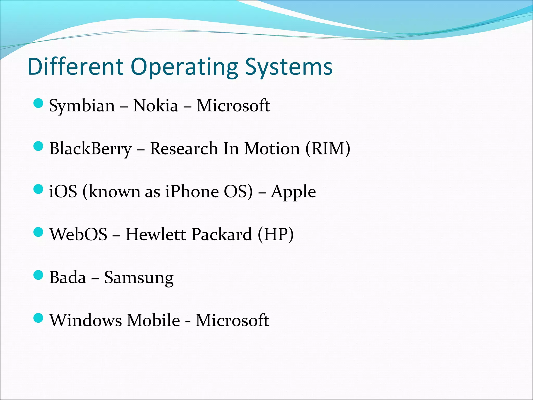 Different Operating Systems
Symbian – Nokia – Microsoft
BlackBerry – Research In Motion (RIM)
iOS (known as iPhone OS) – Apple
WebOS – Hewlett Packard (HP)
Bada – Samsung
Windows Mobile - Microsoft
 