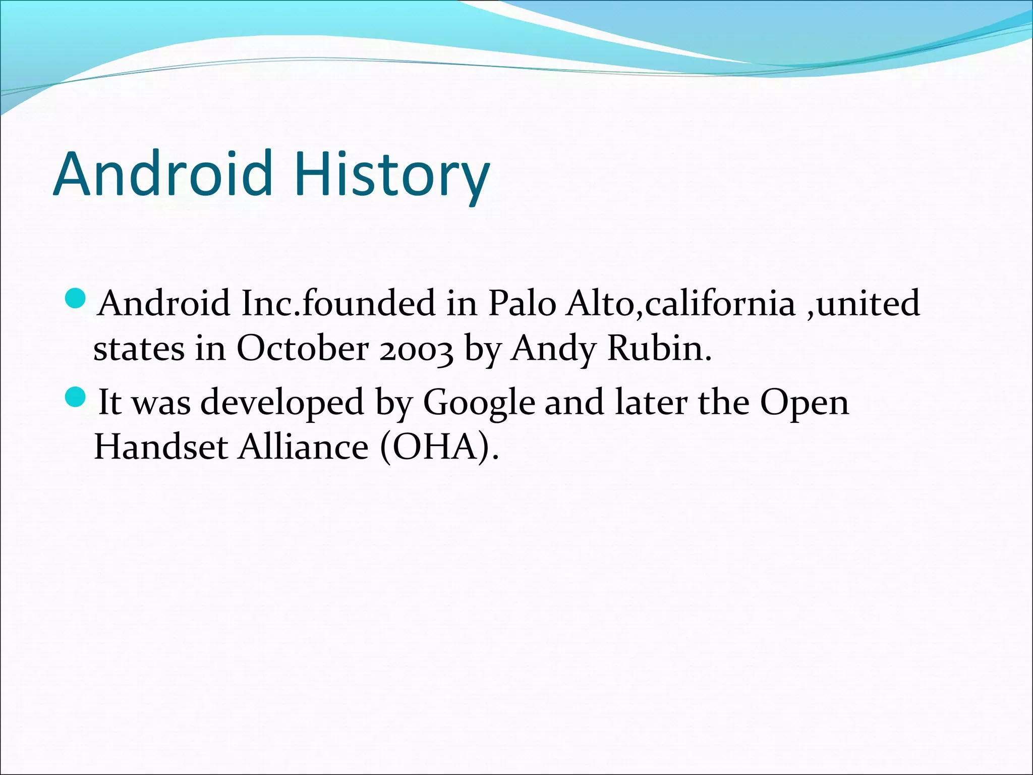 Android History
Android Inc.founded in Palo Alto,california ,united
states in October 2003 by Andy Rubin.
It was developed by Google and later the Open
Handset Alliance (OHA).
 