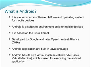 What is Android?
 It is a open source software platform and operating system
for mobile devices
 Android is a software environment built for mobile devices
 It is based on the Linux kernel
 Developed by Google and later Open Handset Alliance
(OHA)
 Android application are built in Java language
 Android has its own virtual machine called DVM(Dalvik
Virtual Machine),which is used for executing the android
application
 
