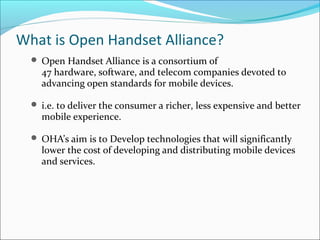 What is Open Handset Alliance?
 Open Handset Alliance is a consortium of
47 hardware, software, and telecom companies devoted to
advancing open standards for mobile devices.
 i.e. to deliver the consumer a richer, less expensive and better
mobile experience.
 OHA’s aim is to Develop technologies that will significantly
lower the cost of developing and distributing mobile devices
and services.
 