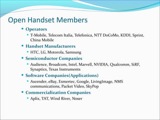 Open Handset Members
 Operators
 T-Mobile, Telecom Italia, Telefonica, NTT DoCoMo, KDDI, Sprint,
China Mobile
 Handset Manufacturers
 HTC, LG, Motorola, Samsung
 Semiconductor Companies
 Audience, Broadcom, Intel, Marvell, NVIDIA, Qualcomm, SiRF,
Synaptics, Texas Instruments
 Software Companies(Applications)
 Ascender, eBay, Esmertec, Google, LivingImage, NMS
communications, Packet Video, SkyPop
 Commercialization Companies
 Aplix, TAT, Wind River, Noser
 