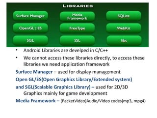 • Android Libraries are develped in C/C++
• We cannot access these libraries directly, to access these
libraries we need application framework
Surface Manager – used for display management
Open GL/ES(Open Graphics Library/Extended system)
and SGL(Scalable Graphics Library) – used for 2D/3D
Graphics mainly for game development
Media Framework – (PacketVideo)Audio/Video codes(mp3, mpg4)
 