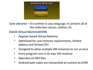 Core Libraries – It is written in Java language. It contains all of
the collection classes, utilities, IO.
Dalvik Virtual Machine(DVM)
• Register based Virtual Machine
• Optimized for Low memory requirements, limited
battery and limited CPU
• Designed to allow multiple VM instances to run at once
• Every program runs in its own VM instance
• Operates on DEX files
• Android byte codes are interpreted at runtime by DVM
 