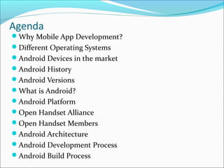 Agenda
Why Mobile App Development?
Different Operating Systems
Android Devices in the market
Android History
Android Versions
What is Android?
Android Platform
Open Handset Alliance
Open Handset Members
Android Architecture
Android Development Process
Android Build Process
 