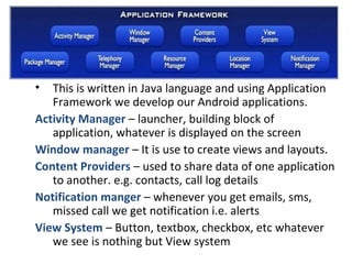 • This is written in Java language and using Application
Framework we develop our Android applications.
Activity Manager – launcher, building block of
application, whatever is displayed on the screen
Window manager – It is use to create views and layouts.
Content Providers – used to share data of one application
to another. e.g. contacts, call log details
Notification manger – whenever you get emails, sms,
missed call we get notification i.e. alerts
View System – Button, textbox, checkbox, etc whatever
we see is nothing but View system
 
