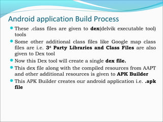 Android application Build Process
These .class files are given to dex(delvik executable tool)
tools
Some other additional class files like Google map class
files are i.e. 3rd
Party Libraries and Class Files are also
given to Dex tool
Now this Dex tool will create a single dex file.
This dex file along with the compiled resources from AAPT
and other additional resources is given to APK Builder
This APK Builder creates our android application i.e. .apk
file
 