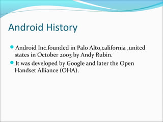 Android History
Android Inc.founded in Palo Alto,california ,united
states in October 2003 by Andy Rubin.
It was developed by Google and later the Open
Handset Alliance (OHA).
 