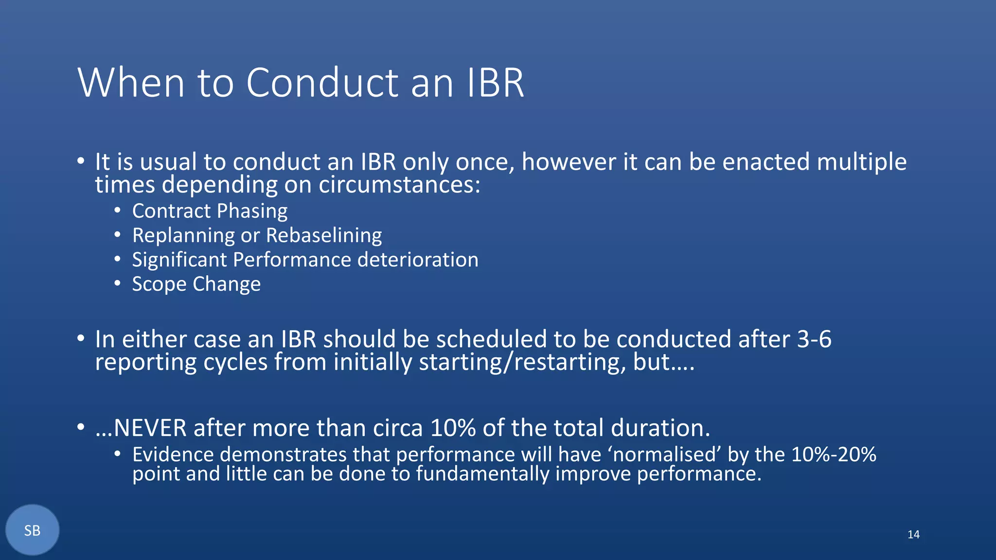 When to Conduct an IBR
• It is usual to conduct an IBR only once, however it can be enacted multiple
times depending on circumstances:
• Contract Phasing
• Replanning or Rebaselining
• Significant Performance deterioration
• Scope Change
• In either case an IBR should be scheduled to be conducted after 3-6
reporting cycles from initially starting/restarting, but….
• …NEVER after more than circa 10% of the total duration.
• Evidence demonstrates that performance will have ‘normalised’ by the 10%-20%
point and little can be done to fundamentally improve performance.
14SB
 
