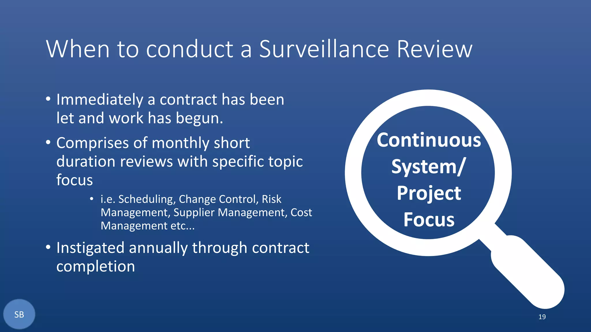 When to conduct a Surveillance Review
• Immediately a contract has been
let and work has begun.
• Comprises of monthly short
duration reviews with specific topic
focus
• i.e. Scheduling, Change Control, Risk
Management, Supplier Management, Cost
Management etc...
• Instigated annually through contract
completion
19
Continuous
System/
Project
Focus
SB
 