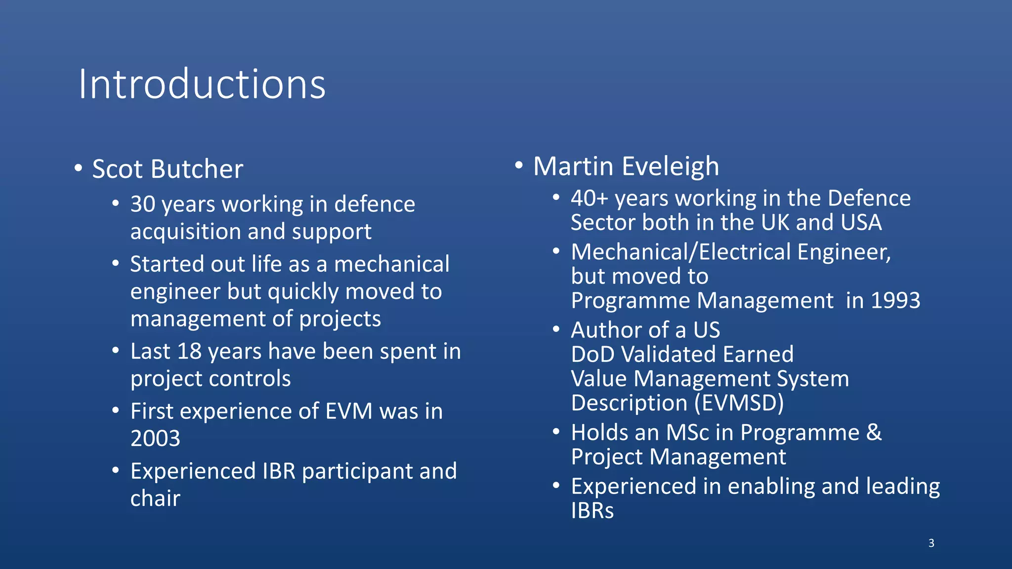 Introductions
• Scot Butcher
• 30 years working in defence
acquisition and support
• Started out life as a mechanical
engineer but quickly moved to
management of projects
• Last 18 years have been spent in
project controls
• First experience of EVM was in
2003
• Experienced IBR participant and
chair
• Martin Eveleigh
• 40+ years working in the Defence
Sector both in the UK and USA
• Mechanical/Electrical Engineer,
but moved to
Programme Management in 1993
• Author of a US
DoD Validated Earned
Value Management System
Description (EVMSD)
• Holds an MSc in Programme &
Project Management
• Experienced in enabling and leading
IBRs
3
 