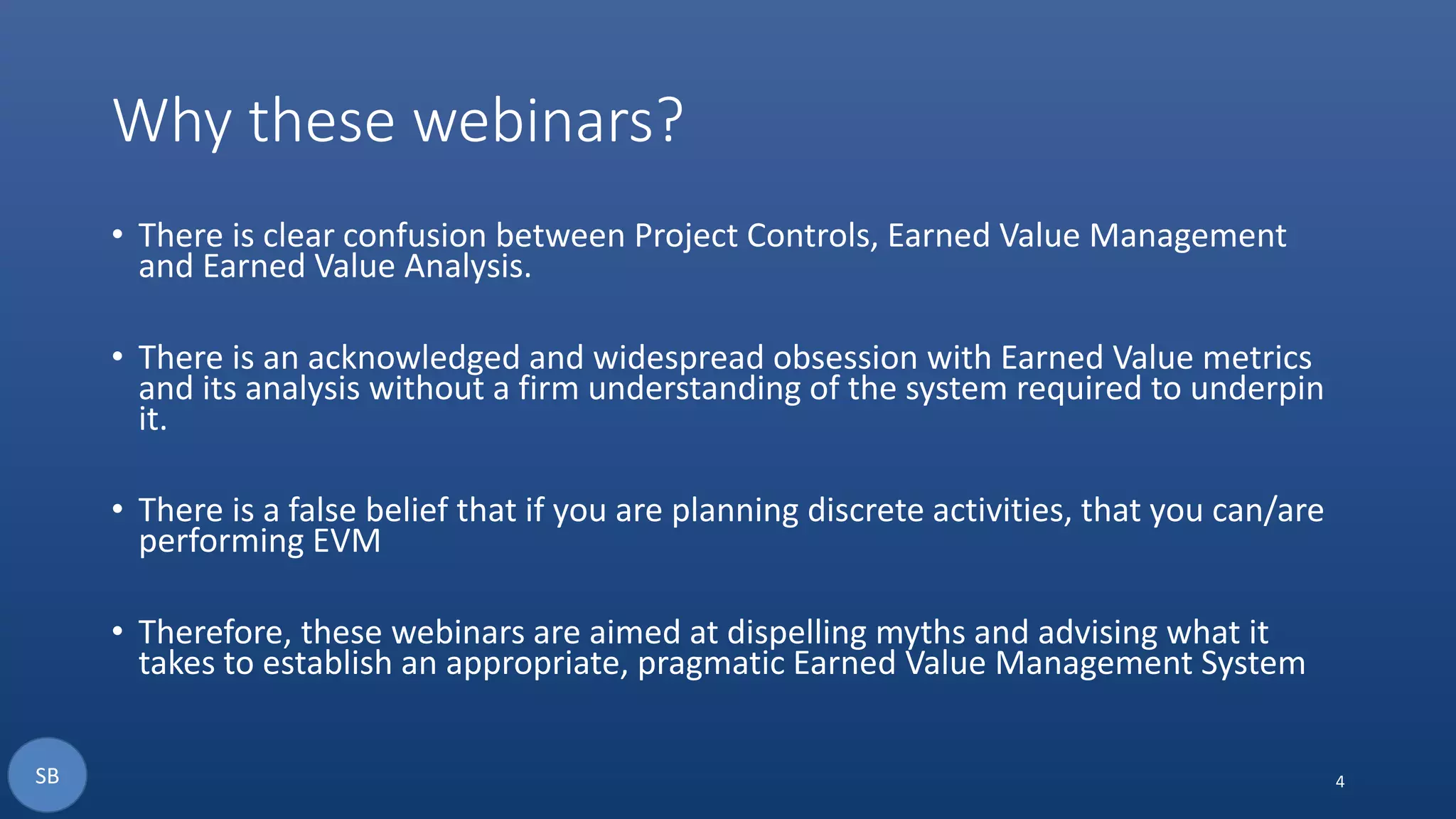 Why these webinars?
• There is clear confusion between Project Controls, Earned Value Management
and Earned Value Analysis.
• There is an acknowledged and widespread obsession with Earned Value metrics
and its analysis without a firm understanding of the system required to underpin
it.
• There is a false belief that if you are planning discrete activities, that you can/are
performing EVM
• Therefore, these webinars are aimed at dispelling myths and advising what it
takes to establish an appropriate, pragmatic Earned Value Management System
4SB
 
