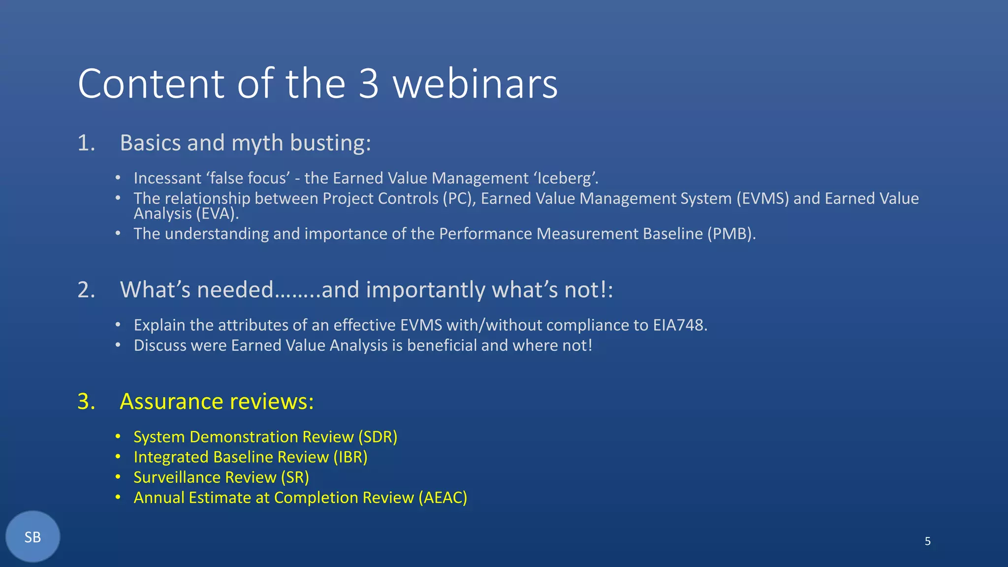 Content of the 3 webinars
1. Basics and myth busting:
• Incessant ‘false focus’ - the Earned Value Management ‘Iceberg’.
• The relationship between Project Controls (PC), Earned Value Management System (EVMS) and Earned Value
Analysis (EVA).
• The understanding and importance of the Performance Measurement Baseline (PMB).
2. What’s needed……..and importantly what’s not!:
• Explain the attributes of an effective EVMS with/without compliance to EIA748.
• Discuss were Earned Value Analysis is beneficial and where not!
3. Assurance reviews:
• System Demonstration Review (SDR)
• Integrated Baseline Review (IBR)
• Surveillance Review (SR)
• Annual Estimate at Completion Review (AEAC)
5SB
 