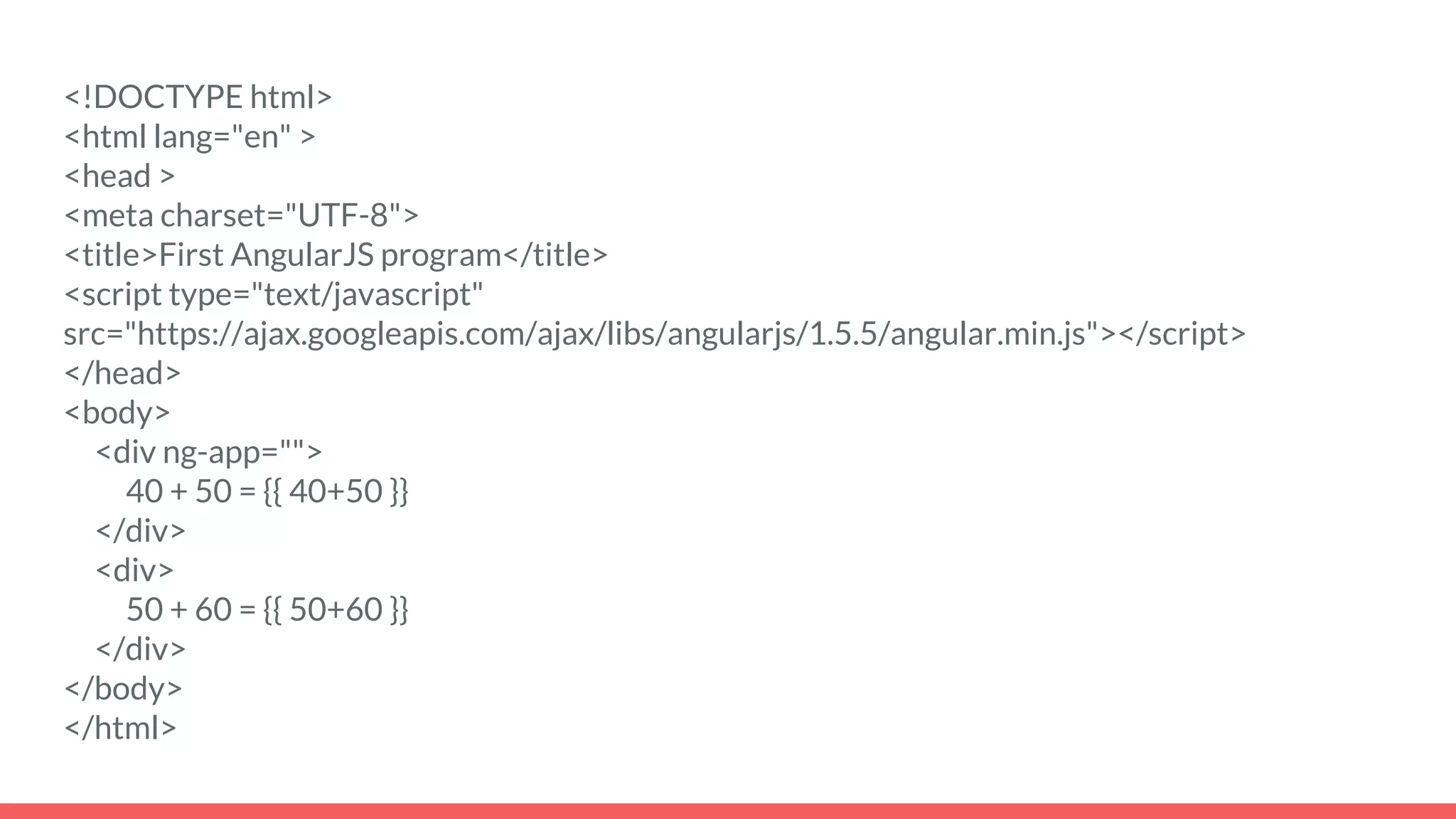 <!DOCTYPE html>
<html lang="en" >
<head >
<meta charset="UTF-8">
<title>First AngularJS program</title>
<script type="text/javascript"
src="https://ajax.googleapis.com/ajax/libs/angularjs/1.5.5/angular.min.js"></script>
</head>
<body>
<div ng-app="">
40 + 50 = {{ 40+50 }}
</div>
<div>
50 + 60 = {{ 50+60 }}
</div>
</body>
</html>
 