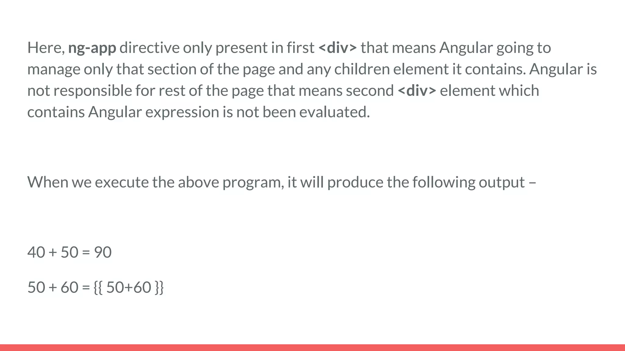 Here, ng-app directive only present in first <div> that means Angular going to
manage only that section of the page and any children element it contains. Angular is
not responsible for rest of the page that means second <div> element which
contains Angular expression is not been evaluated.
When we execute the above program, it will produce the following output –
40 + 50 = 90
50 + 60 = {{ 50+60 }}
 