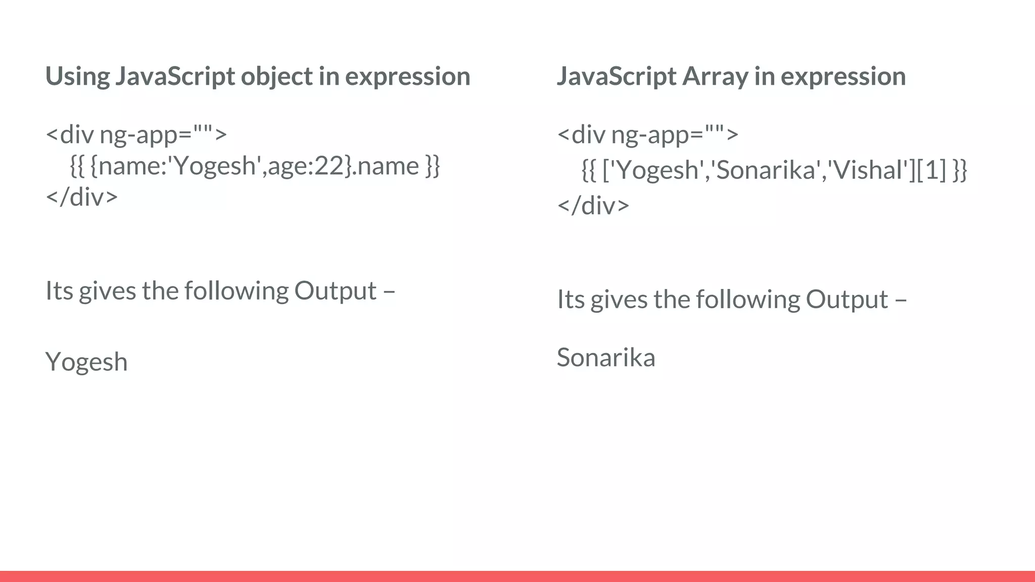 Using JavaScript object in expression
<div ng-app="">
{{ {name:'Yogesh',age:22}.name }}
</div>
Its gives the following Output –
Yogesh
JavaScript Array in expression
<div ng-app="">
{{ ['Yogesh','Sonarika','Vishal'][1] }}
</div>
Its gives the following Output –
Sonarika
 