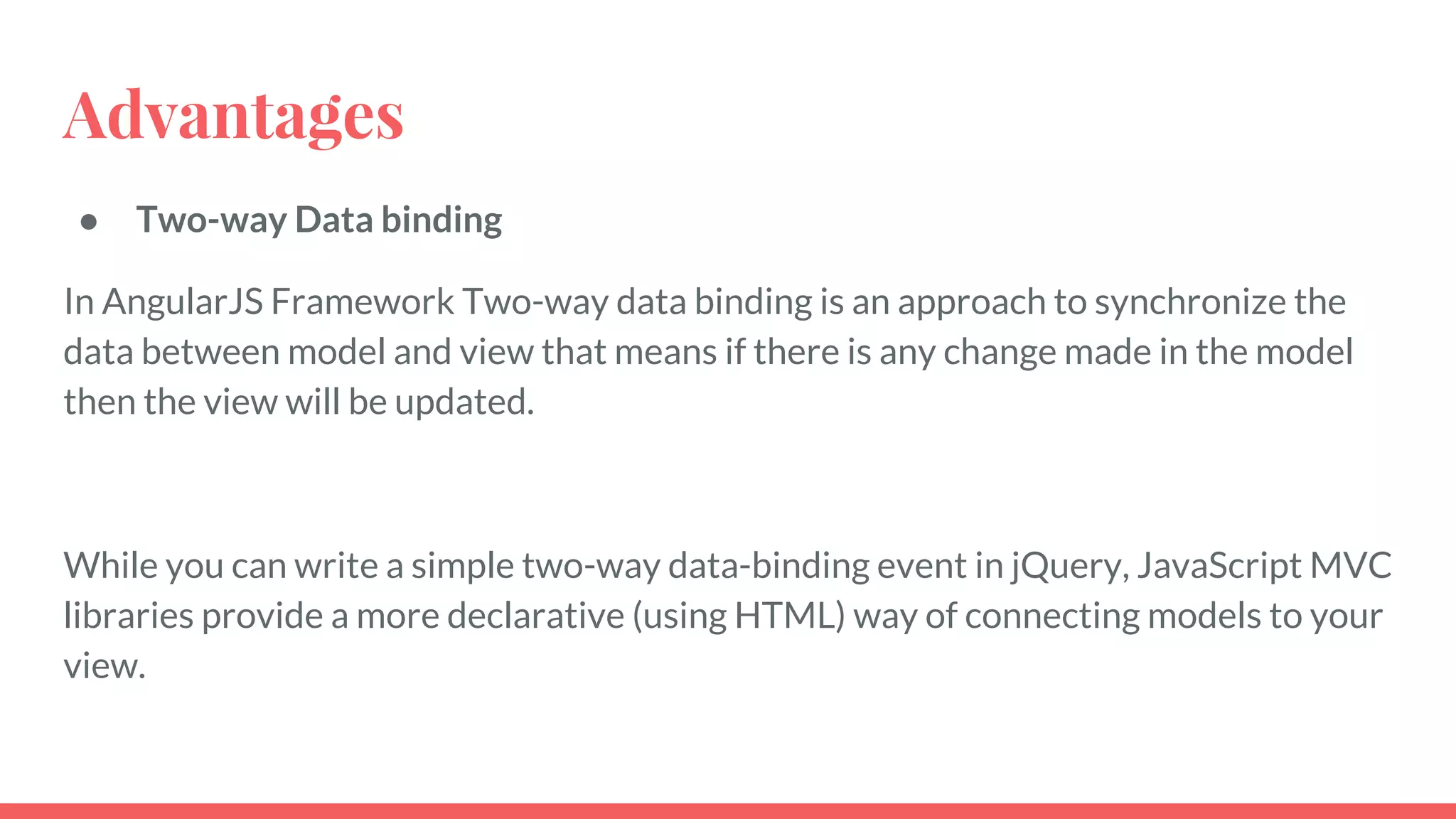 Advantages
● Two-way Data binding
In AngularJS Framework Two-way data binding is an approach to synchronize the
data between model and view that means if there is any change made in the model
then the view will be updated.
While you can write a simple two-way data-binding event in jQuery, JavaScript MVC
libraries provide a more declarative (using HTML) way of connecting models to your
view.
 