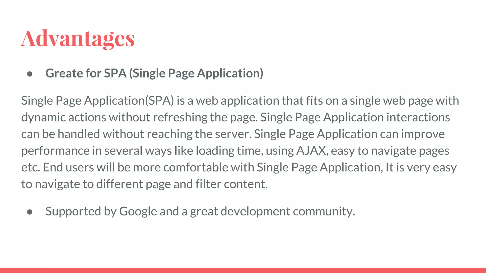 Advantages
● Greate for SPA (Single Page Application)
Single Page Application(SPA) is a web application that fits on a single web page with
dynamic actions without refreshing the page. Single Page Application interactions
can be handled without reaching the server. Single Page Application can improve
performance in several ways like loading time, using AJAX, easy to navigate pages
etc. End users will be more comfortable with Single Page Application, It is very easy
to navigate to different page and filter content.
● Supported by Google and a great development community.
 