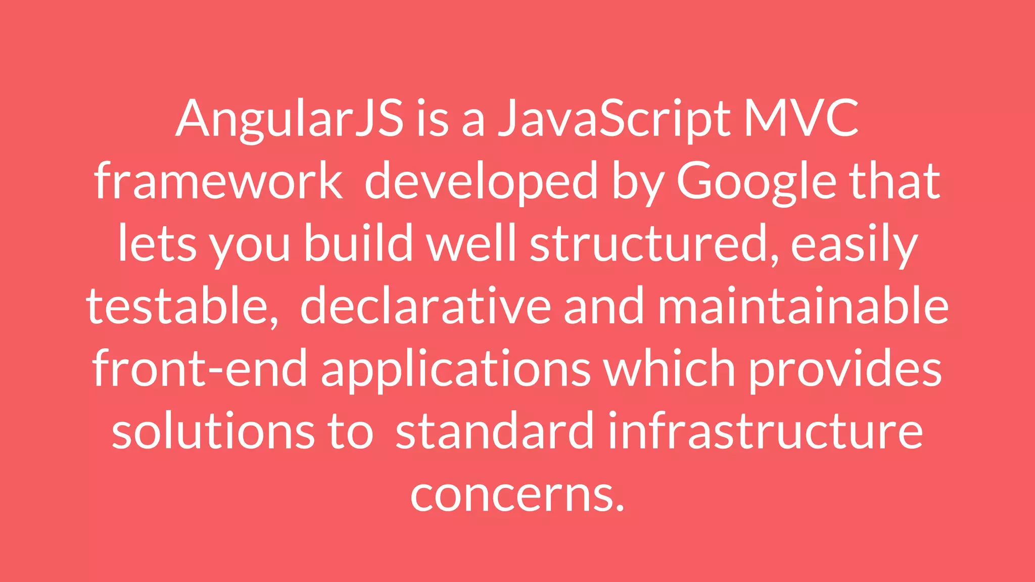 AngularJS is a JavaScript MVC
framework developed by Google that
lets you build well structured, easily
testable, declarative and maintainable
front-end applications which provides
solutions to standard infrastructure
concerns.
 