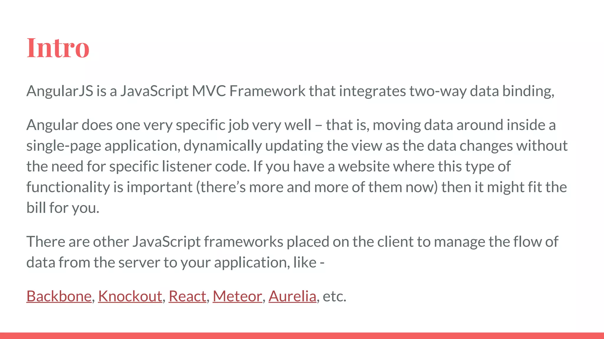 Intro
AngularJS is a JavaScript MVC Framework that integrates two-way data binding,
Angular does one very specific job very well – that is, moving data around inside a
single-page application, dynamically updating the view as the data changes without
the need for specific listener code. If you have a website where this type of
functionality is important (there’s more and more of them now) then it might fit the
bill for you.
There are other JavaScript frameworks placed on the client to manage the flow of
data from the server to your application, like -
Backbone, Knockout, React, Meteor, Aurelia, etc.
 
