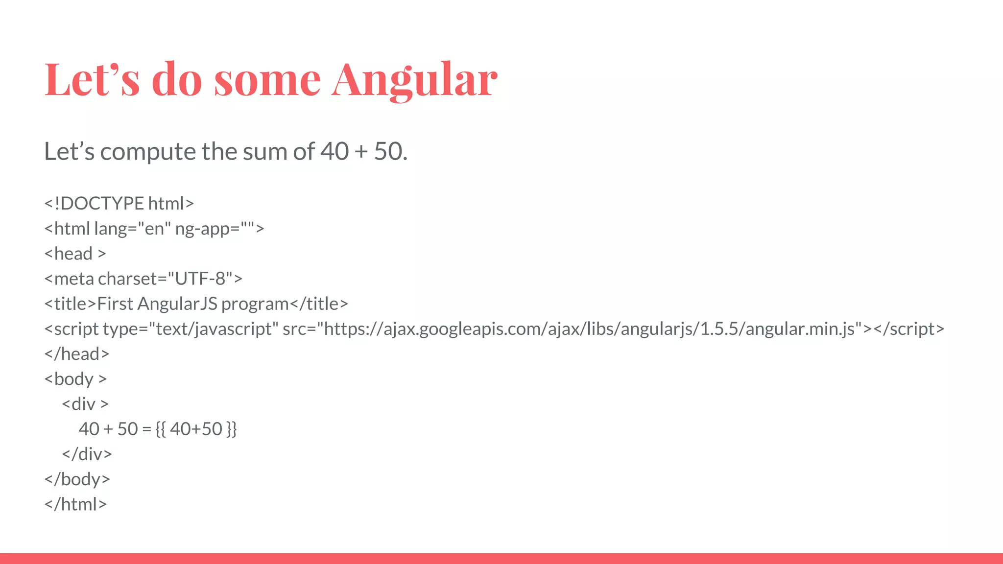 Let’s do some Angular
Let’s compute the sum of 40 + 50.
<!DOCTYPE html>
<html lang="en" ng-app="">
<head >
<meta charset="UTF-8">
<title>First AngularJS program</title>
<script type="text/javascript" src="https://ajax.googleapis.com/ajax/libs/angularjs/1.5.5/angular.min.js"></script>
</head>
<body >
<div >
40 + 50 = {{ 40+50 }}
</div>
</body>
</html>
 