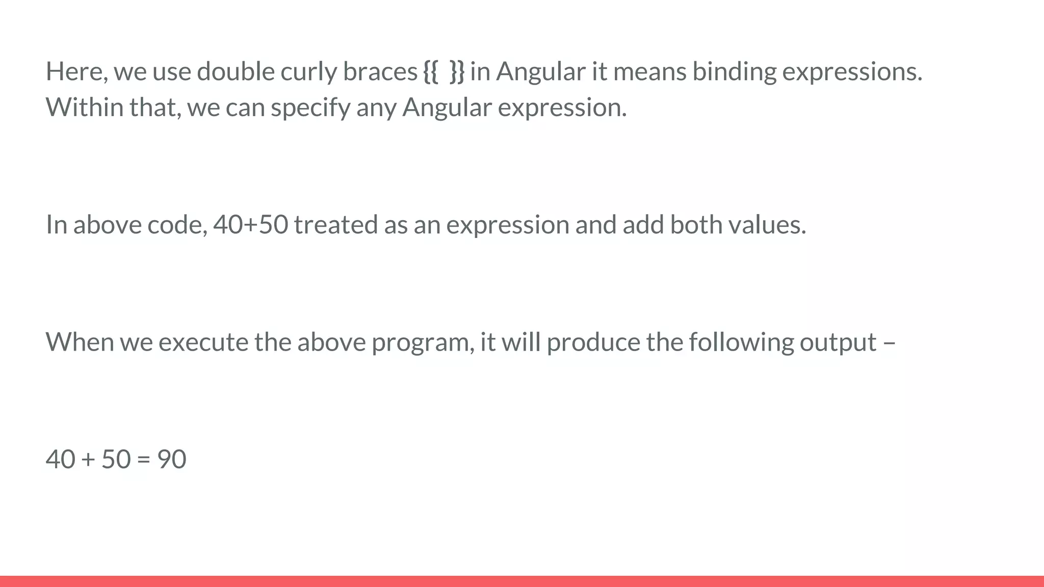 Here, we use double curly braces {{ }} in Angular it means binding expressions.
Within that, we can specify any Angular expression.
In above code, 40+50 treated as an expression and add both values.
When we execute the above program, it will produce the following output –
40 + 50 = 90
 